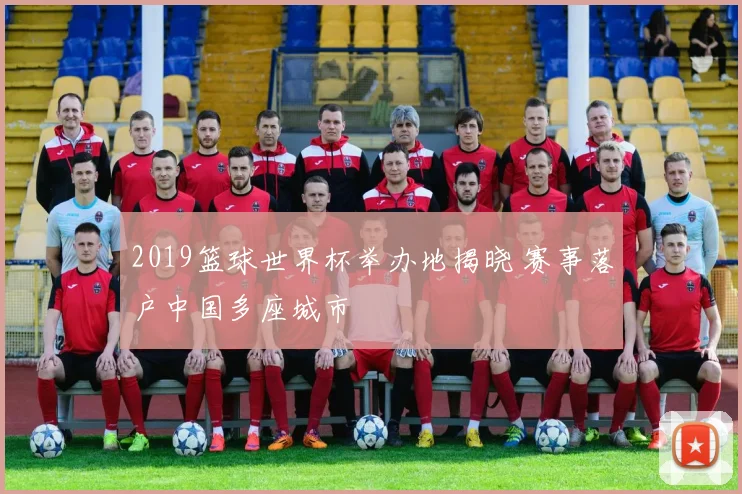 2019篮球世界杯举办地揭晓 赛事落户中国多座城市
