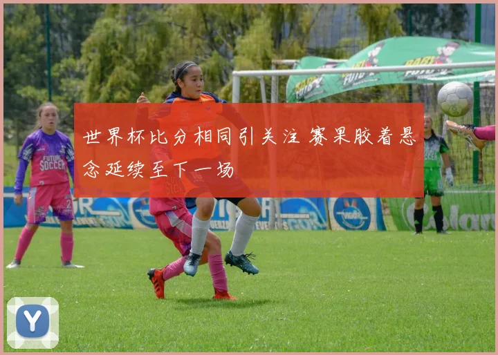 世界杯比分相同引关注 赛果胶着悬念延续至下一场