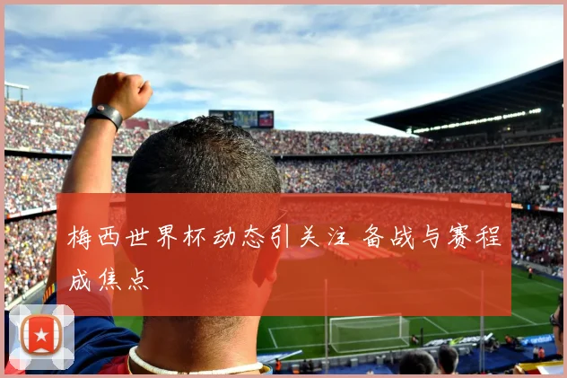 梅西世界杯动态引关注 备战与赛程成焦点