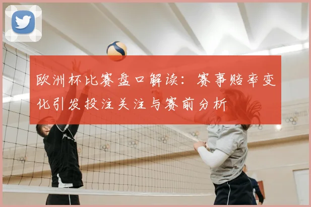欧洲杯比赛盘口解读：赛事赔率变化引发投注关注与赛前分析