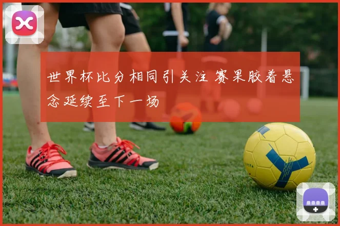 世界杯比分相同引关注 赛果胶着悬念延续至下一场