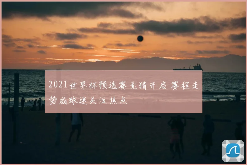 2021世界杯预选赛竞猜开启 赛程走势成球迷关注焦点
