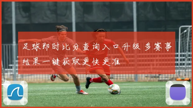 足球即时比分查询入口升级 多赛事结果一键获取更快更准