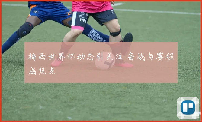 梅西世界杯动态引关注 备战与赛程成焦点