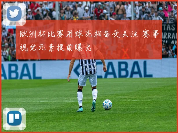 欧洲杯比赛用球亮相备受关注 赛事视觉元素提前曝光