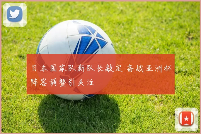 日本国家队新队长敲定 备战亚洲杯阵容调整引关注