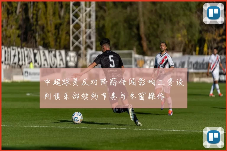 中超球员反对降薪传闻影响工资谈判俱乐部续约节奏与冬窗操作