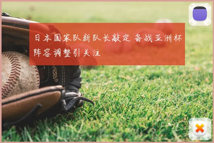 日本国家队新队长敲定 备战亚洲杯阵容调整引关注