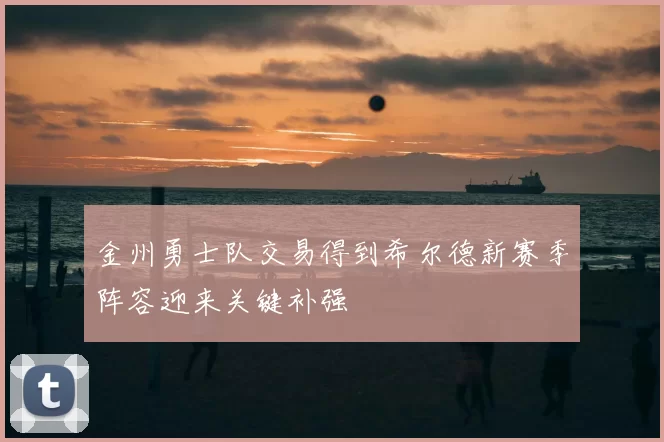 金州勇士队交易得到希尔德新赛季阵容迎来关键补强