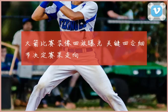 火箭比赛录像回放曝光 关键回合细节决定赛果走向