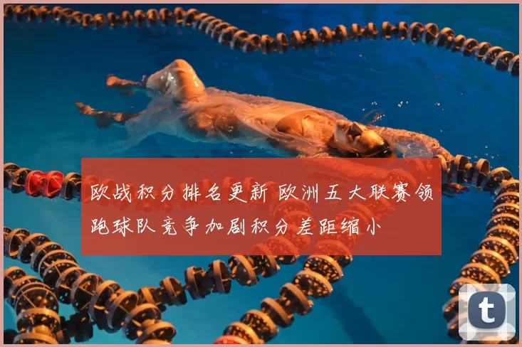 欧战积分排名更新 欧洲五大联赛领跑球队竞争加剧积分差距缩小