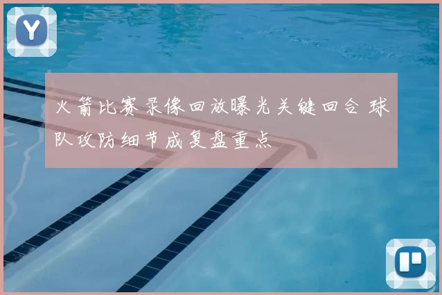 火箭比赛录像回放曝光关键回合 球队攻防细节成复盘重点