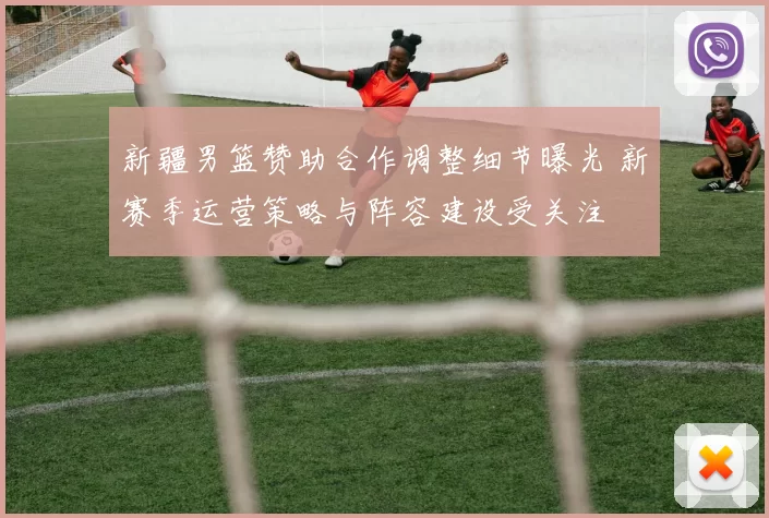 新疆男篮赞助合作调整细节曝光 新赛季运营策略与阵容建设受关注