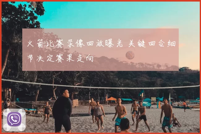 火箭比赛录像回放曝光 关键回合细节决定赛果走向