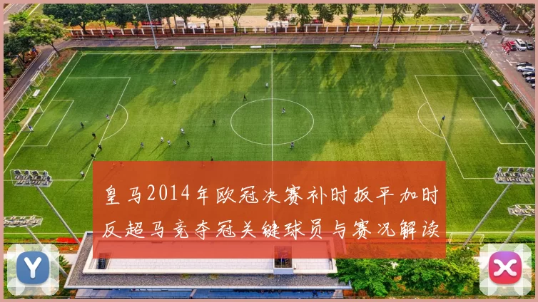 皇马2014年欧冠决赛补时扳平加时反超马竞夺冠关键球员与赛况解读